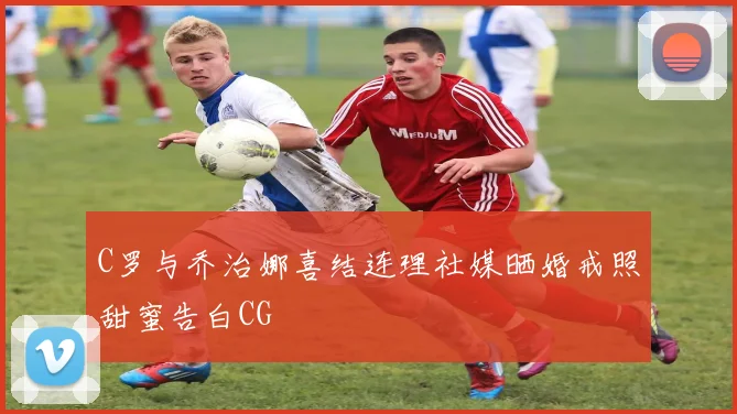 C罗与乔治娜喜结连理社媒晒婚戒照甜蜜告白CG