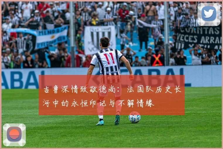 吉鲁深情致敬德尚：法国队历史长河中的永恒印记与不解情缘
