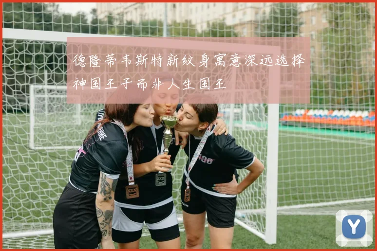 德隆蒂韦斯特新纹身寓意深远选择神国王子而非人生国王