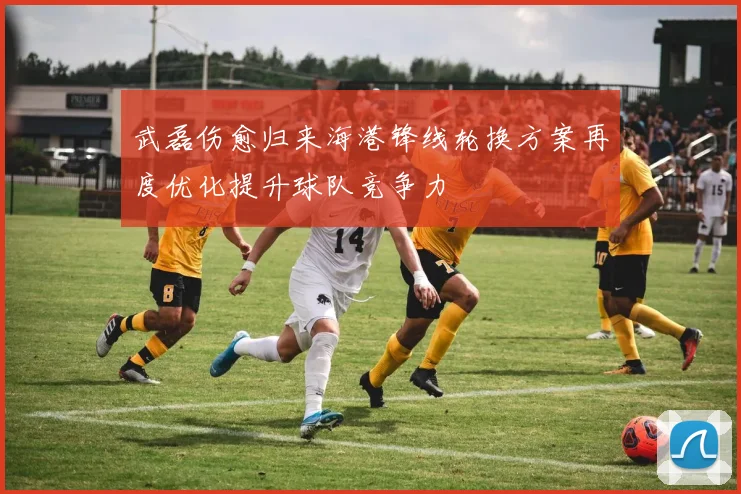 武磊伤愈归来海港锋线轮换方案再度优化提升球队竞争力