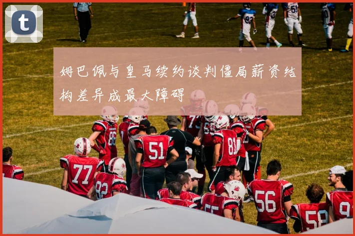 姆巴佩与皇马续约谈判僵局薪资结构差异成最大障碍
