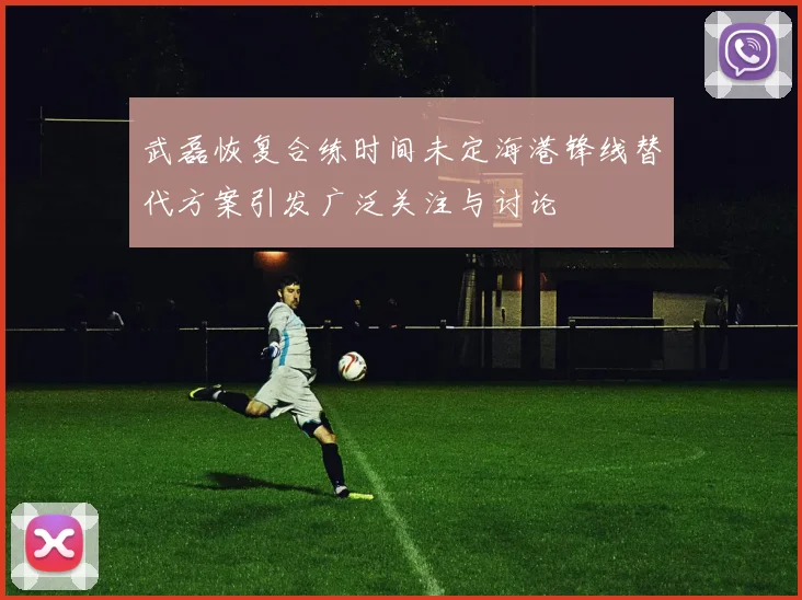 武磊恢复合练时间未定海港锋线替代方案引发广泛关注与讨论