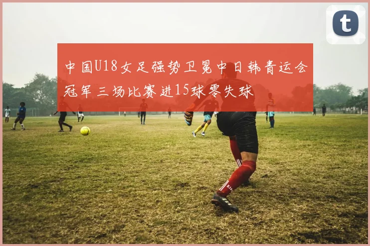 中国U18女足强势卫冕中日韩青运会冠军三场比赛进15球零失球